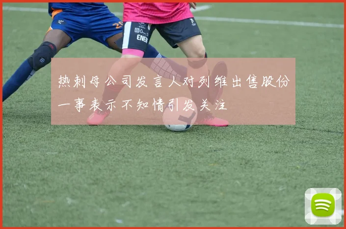 热刺母公司发言人对列维出售股份一事表示不知情引发关注
