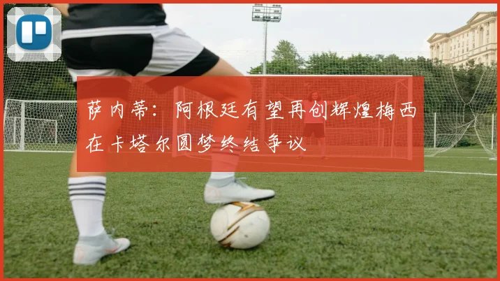 萨内蒂：阿根廷有望再创辉煌梅西在卡塔尔圆梦终结争议