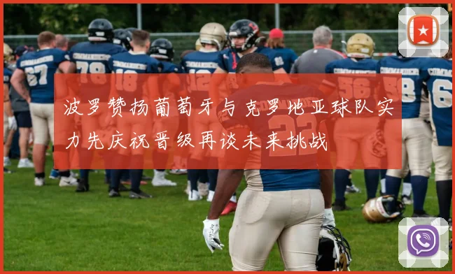 波罗赞扬葡萄牙与克罗地亚球队实力先庆祝晋级再谈未来挑战