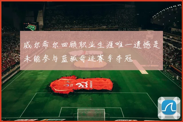 威尔希尔回顾职业生涯唯一遗憾是未能参与蓝狐奇迹赛季夺冠