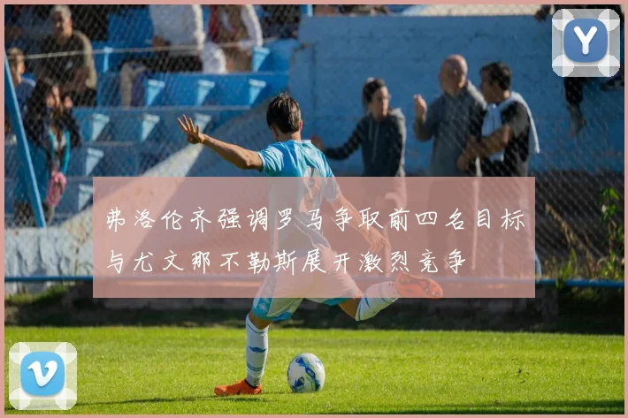 弗洛伦齐强调罗马争取前四名目标与尤文那不勒斯展开激烈竞争