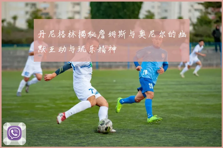丹尼格林揭秘詹姆斯与奥尼尔的幽默互动与玩乐精神