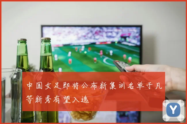 中国女足即将公布新集训名单于凡等新秀有望入选