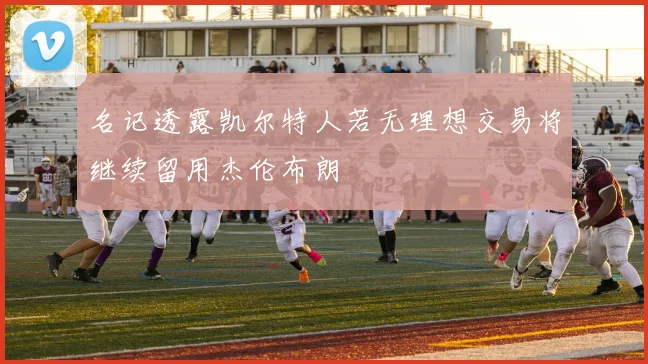 名记透露凯尔特人若无理想交易将继续留用杰伦布朗