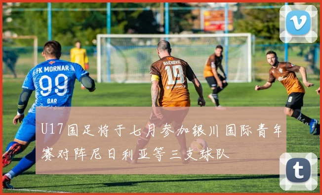 U17国足将于七月参加银川国际青年赛对阵尼日利亚等三支球队