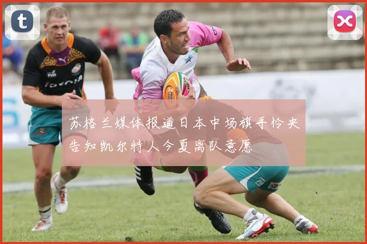 苏格兰媒体报道日本中场旗手怜央告知凯尔特人今夏离队意愿