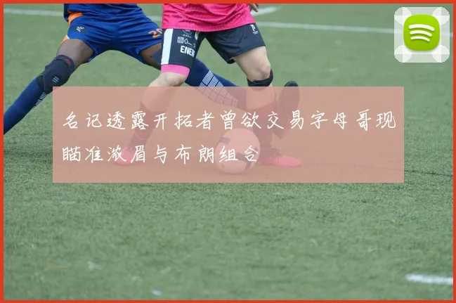 名记透露开拓者曾欲交易字母哥现瞄准浓眉与布朗组合