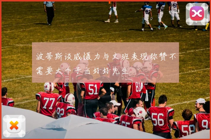 波蒂斯谈威慑力与文班表现称赞不需要大个子当好好先生