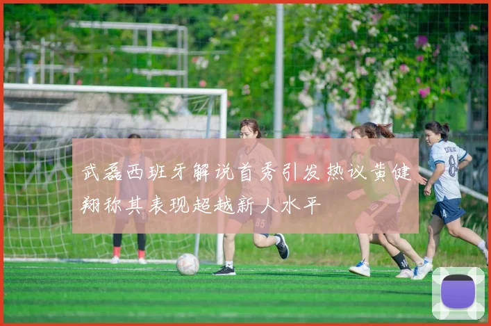 武磊西班牙解说首秀引发热议黄健翔称其表现超越新人水平