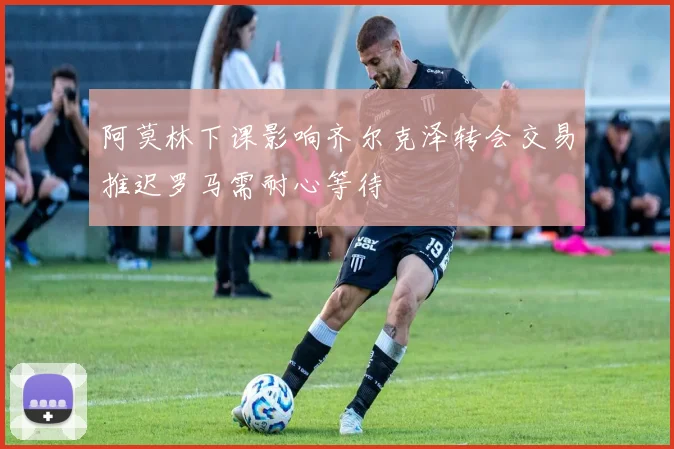 阿莫林下课影响齐尔克泽转会交易推迟罗马需耐心等待