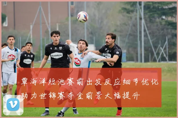 覃海洋短池赛前出发反应细节优化助力世锦赛夺金前景大幅提升