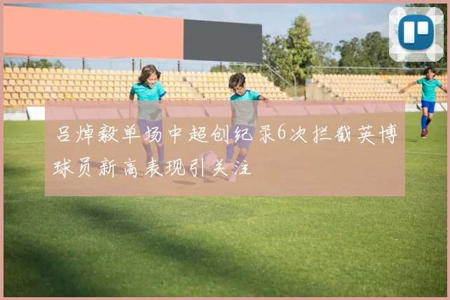 吕焯毅单场中超创纪录6次拦截英博球员新高表现引关注