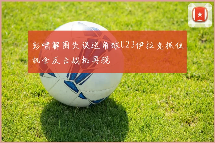 彭啸解围失误送角球U23伊拉克抓住机会反击战机再现
