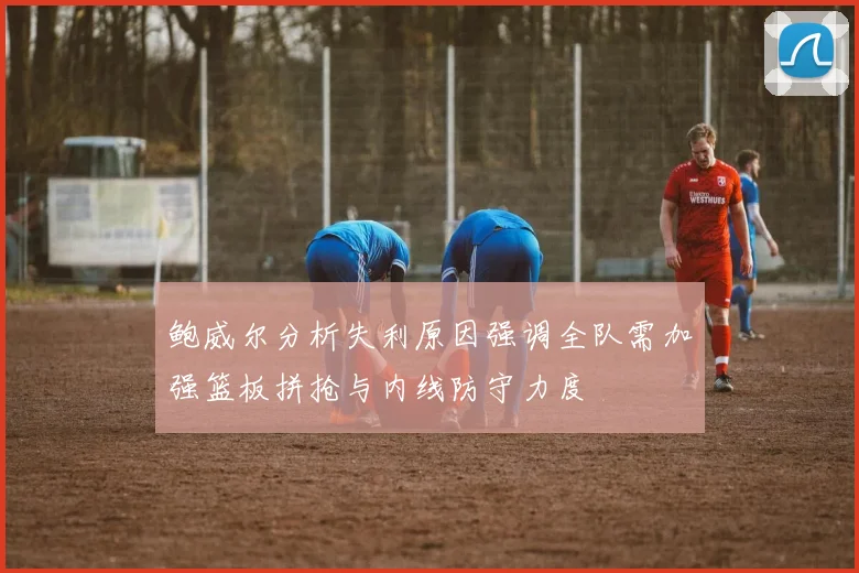 鲍威尔分析失利原因强调全队需加强篮板拼抢与内线防守力度