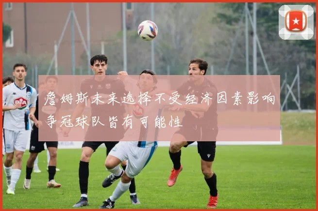 詹姆斯未来选择不受经济因素影响争冠球队皆有可能性