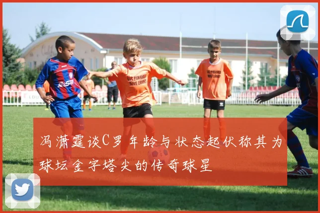 冯潇霆谈C罗年龄与状态起伏称其为球坛金字塔尖的传奇球星