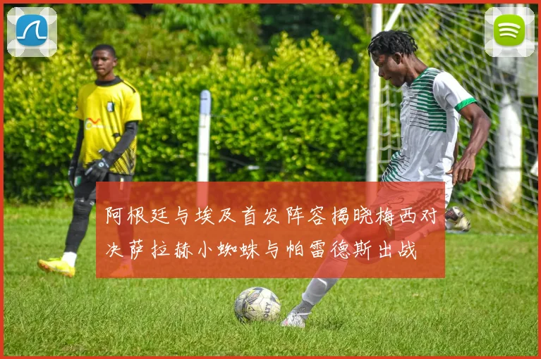 阿根廷与埃及首发阵容揭晓梅西对决萨拉赫小蜘蛛与帕雷德斯出战