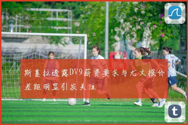 斯基拉透露DV9薪资要求与尤文报价差距明显引发关注