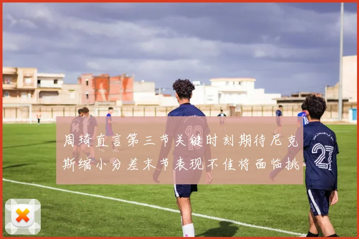 周琦直言第三节关键时刻期待尼克斯缩小分差末节表现不佳将面临挑战
