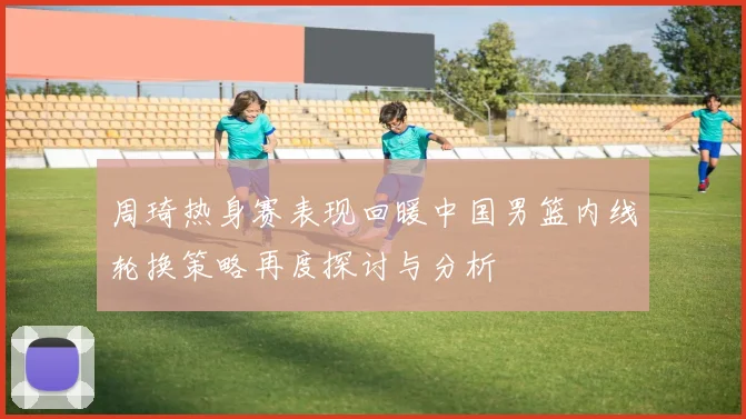 周琦热身赛表现回暖中国男篮内线轮换策略再度探讨与分析
