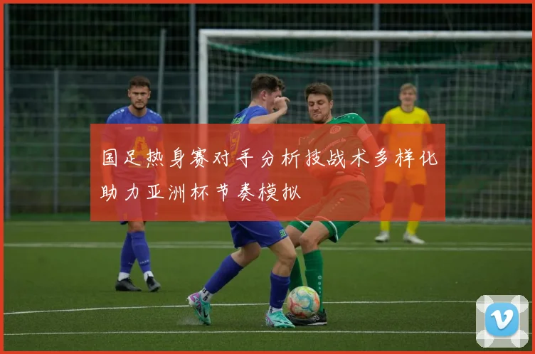 国足热身赛对手分析技战术多样化助力亚洲杯节奏模拟