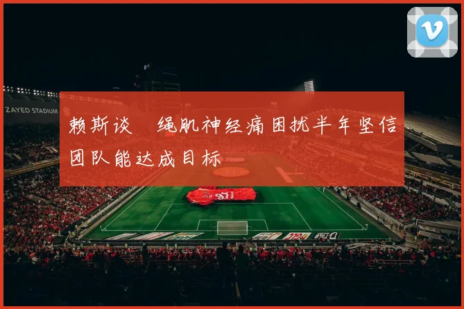 赖斯谈腘绳肌神经痛困扰半年坚信团队能达成目标