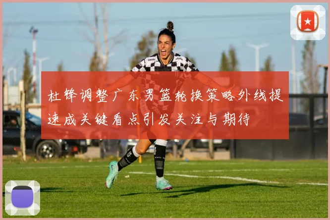 杜锋调整广东男篮轮换策略外线提速成关键看点引发关注与期待