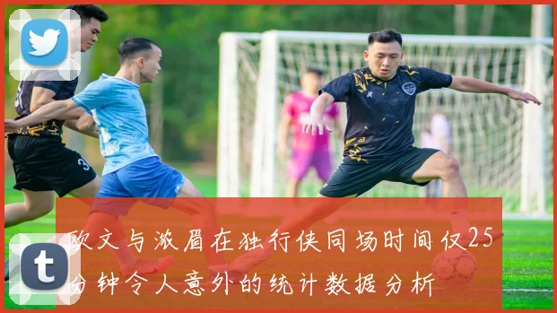 欧文与浓眉在独行侠同场时间仅25分钟令人意外的统计数据分析