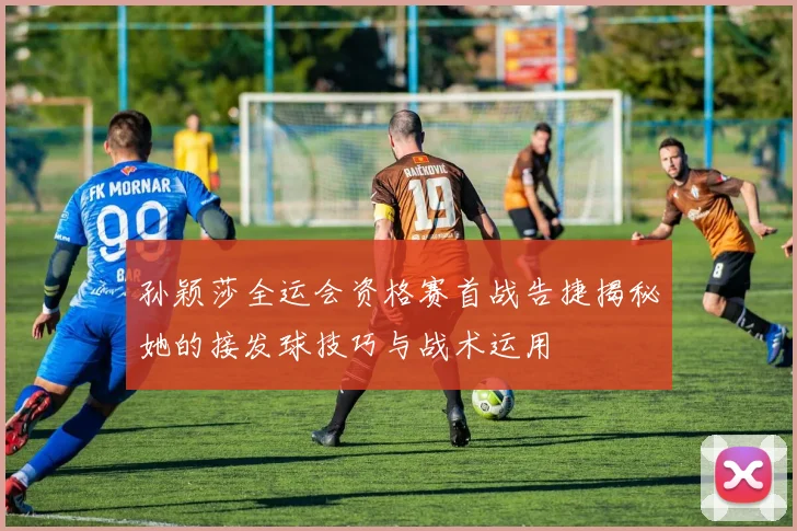 孙颖莎全运会资格赛首战告捷揭秘她的接发球技巧与战术运用