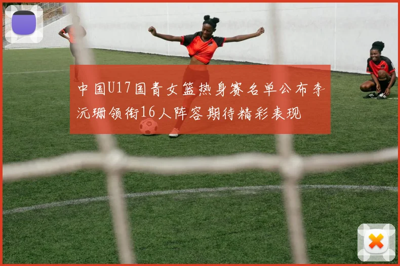 中国U17国青女篮热身赛名单公布李沅珊领衔16人阵容期待精彩表现