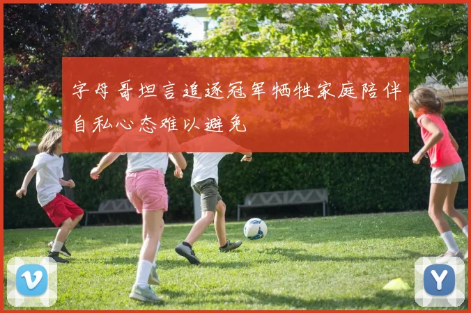 字母哥坦言追逐冠军牺牲家庭陪伴自私心态难以避免